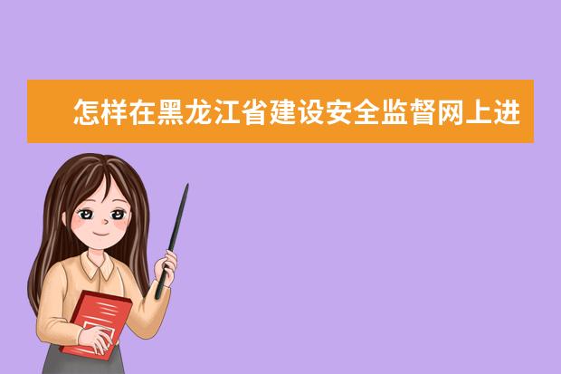 怎样在黑龙江省建设安全监督网上进行特种作业人员证书查询
