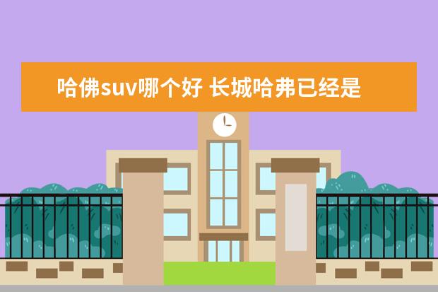 哈佛suv哪个好 长城哈弗已经是国内保有量最大的SUV了,你觉得它的哪...