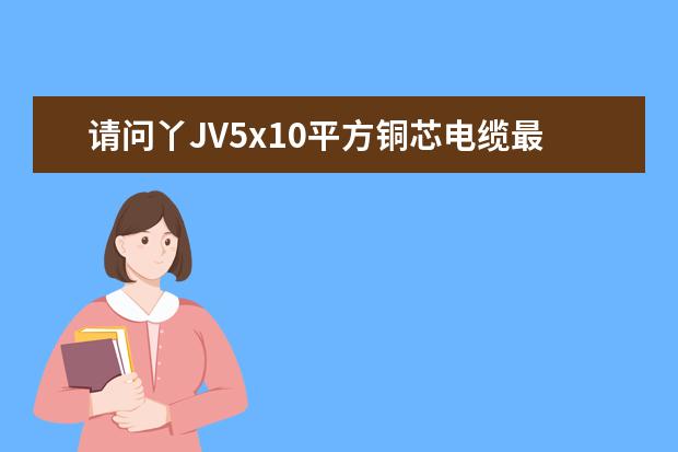 请问丫JV5x10平方铜芯电缆最大负荷是多少？