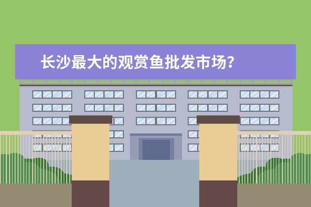 长沙最大的观赏鱼批发市场？