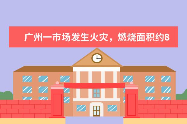 广州一市场发生火灾，燃烧面积约800平方米，市场普遍存在哪些火灾隐患？