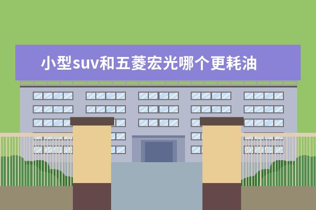 小型suv和五菱宏光哪个更耗油 想要代步买什么车好?求推荐