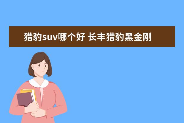 猎豹suv哪个好 长丰猎豹黑金刚和奇兵哪个好一些?