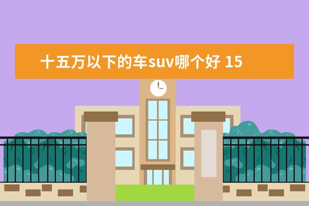 十五万以下的车suv哪个好 15万以内性价比最高的车suv是什么?