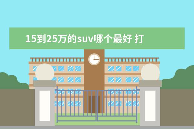 15到25万的suv哪个最好 打算年内换车,15万到25万落地的SUV,有哪些推荐吗? -...