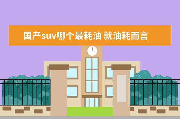 国产suv哪个最耗油 就油耗而言,国产车哪个品牌做的最好?