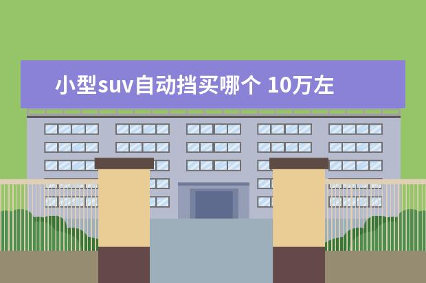 小型suv自动挡买哪个 10万左右的自动挡车哪些比较好?求推荐