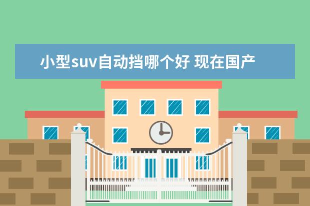 小型suv自动挡哪个好 现在国产suv车哪款性价比高?求推荐。