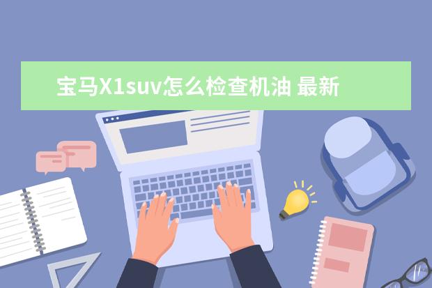 宝马X1suv怎么检查机油 最新款宝马X1机油量查看步骤是什么?