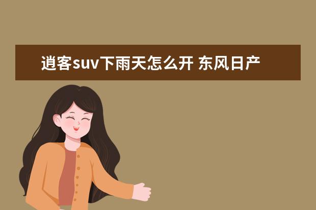 逍客suv下雨天怎么开 东风日产逍客的缺点是什么应该注意什么