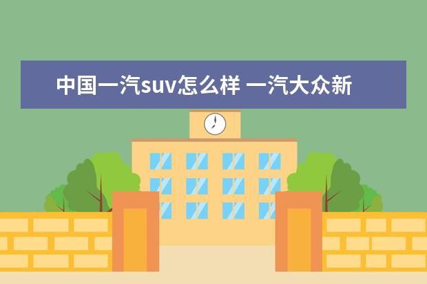 中国一汽suv怎么样 一汽大众新款suv车型怎么样?