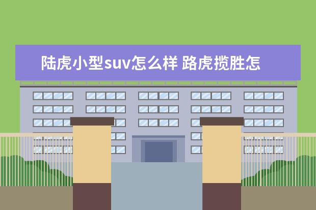 陆虎小型suv怎么样 路虎揽胜怎么样?值得买吗?