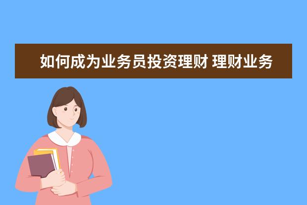 如何成为业务员投资理财 理财业务员如何去和客户沟通技巧