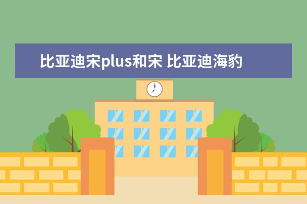 比亚迪宋plus和宋 比亚迪海豹什么时候上市