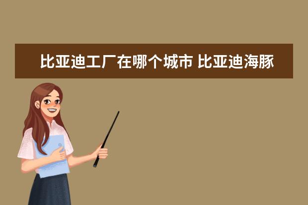 比亚迪工厂在哪个城市 比亚迪海豚顶配落地多少钱（大概12.84万元）