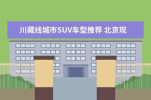 川藏线城市SUV车型推荐 北京现代suv车型推荐