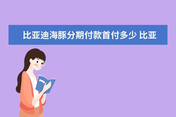 比亚迪海豚分期付款首付多少 比亚迪宋PRO新能源全款落地多少钱