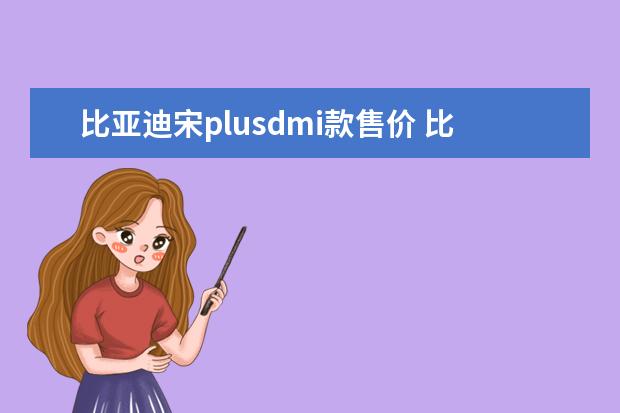 比亚迪宋plusdmi款售价 比亚迪电动汽车的电池一个要多少钱一辆比亚迪电动汽车电池多少钱一组