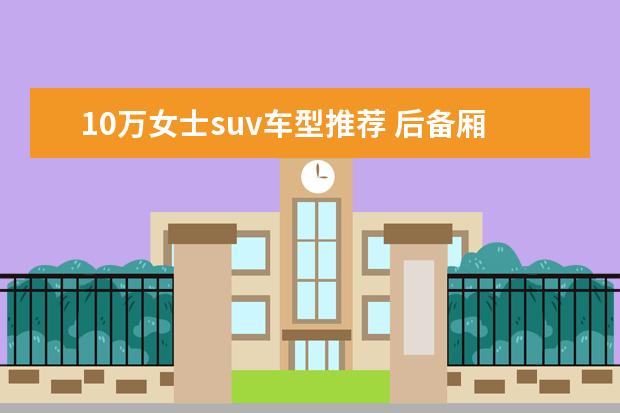 10万女士suv车型推荐 后备厢比较大的SUV车型推荐