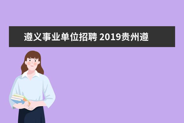 遵义事业单位招聘 2019贵州遵义事业单位招聘什么时候开始,几月份报名?...