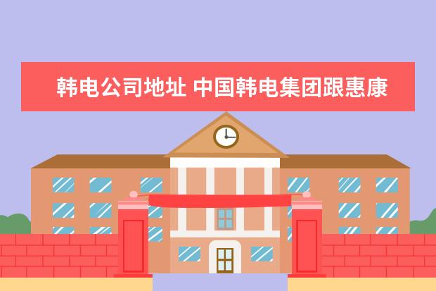 韩电公司地址 中国韩电集团跟惠康集团什么关系
