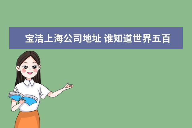 宝洁上海公司地址 谁知道世界五百强企业在上海的公司的网站的网址?和...