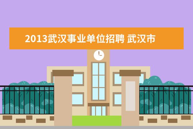 2013武汉事业单位招聘 武汉市事业单位招聘什么时候开始?有教师的岗位吗? -...