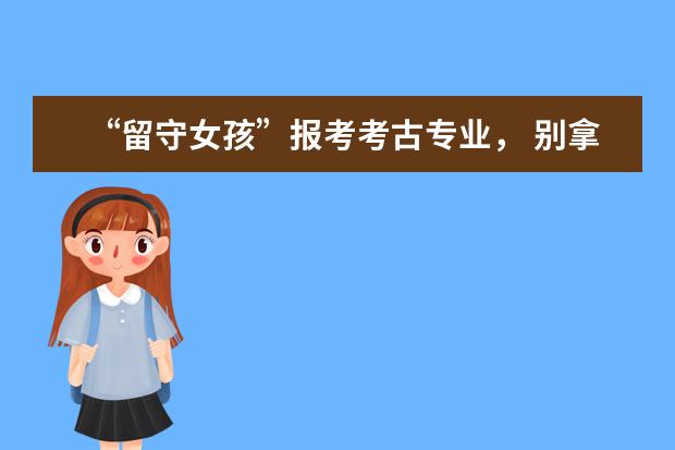“留守女孩”报考考古专业， 别拿世俗眼光去评价别人的梦想