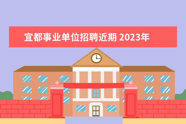 宜都事业单位招聘近期 2023年宜昌宜都市事业单位统一公开招聘工作人员公告...
