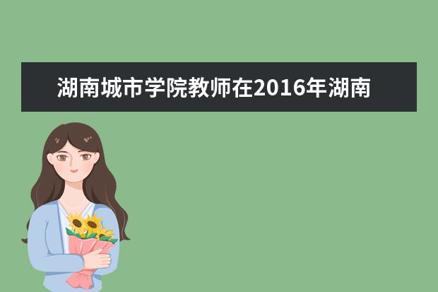 湖南城市学院教师在2016年湖南省普通高校信息化教学竞赛中获得优异成绩
