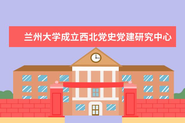 兰州大学成立西北党史党建研究中心