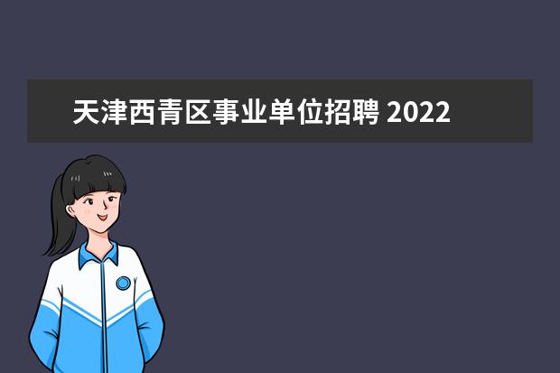 天津西青区事业单位招聘 2022西青区教招公告_西青区教育系统招录205人 - 百...