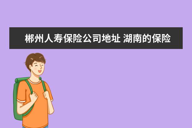 郴州人寿保险公司地址 湖南的保险公司有哪些