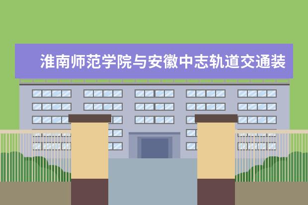 淮南师范学院与安徽中志轨道交通装备制造有限公司签订合作共建协议