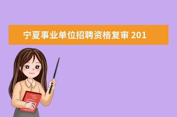 宁夏事业单位招聘资格复审 2018宁夏林业厅资格复审事业单位的在哪?复审什么内...