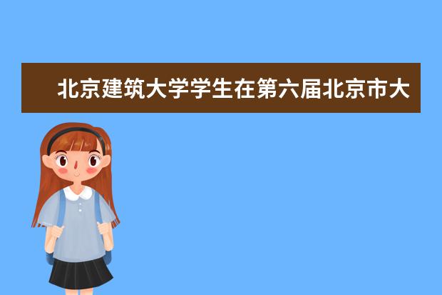 北京建筑大学学生在第六届北京市大学生建筑结构设计竞赛中喜获佳绩