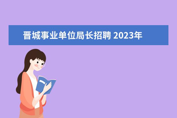 晋城事业单位局长招聘 2023年晋城市城区事业单位公开引进高层次人才公告? ...