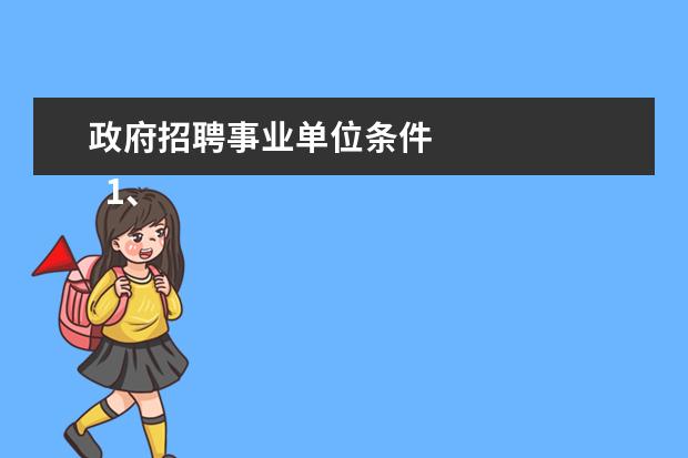 政府招聘事业单位条件 
  1、遵守宪法和法律；
  <br/>
  <br/>
  2、具有良好的品行，事业心强；
  <br/>
  <br/>
  3、具有适应岗位要求的身体条件；
  <br/>
  <br/>
  4、具备岗位所需的专业知识、文化程度和业务能力；
  <br/>
  <br/>
  5、具备报考岗位所需要的其他条件；