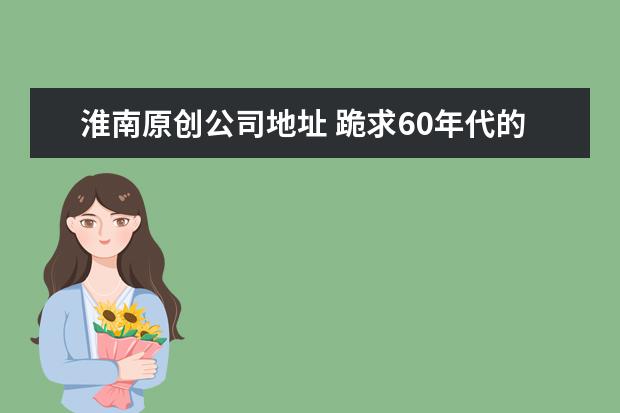淮南原创公司地址 跪求60年代的名人事迹