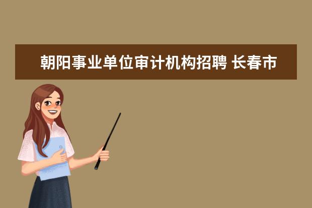 朝阳事业单位审计机构招聘 长春市朝阳区事业单位招聘9号第二批公示大概多久 - ...