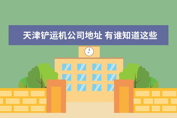 天津铲运机公司地址 有谁知道这些单位吗?帮忙介绍一下,详细一点,会有追...