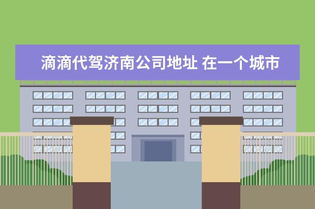 滴滴代驾济南公司地址 在一个城市注册了滴滴,现在还能在其他城市跑吗? - ...
