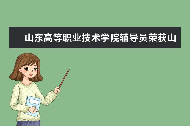 山东高等职业技术学院辅导员荣获山东省高职院校辅导员职业能力大赛一等奖