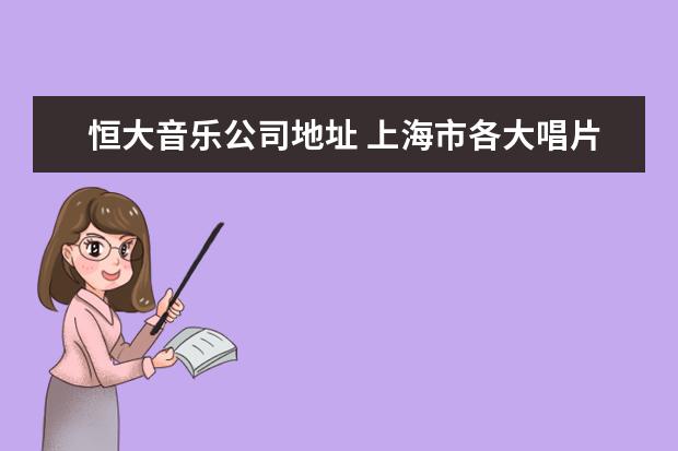 恒大音乐公司地址 上海市各大唱片公司的地址、联系电话和邮箱是什么 -...