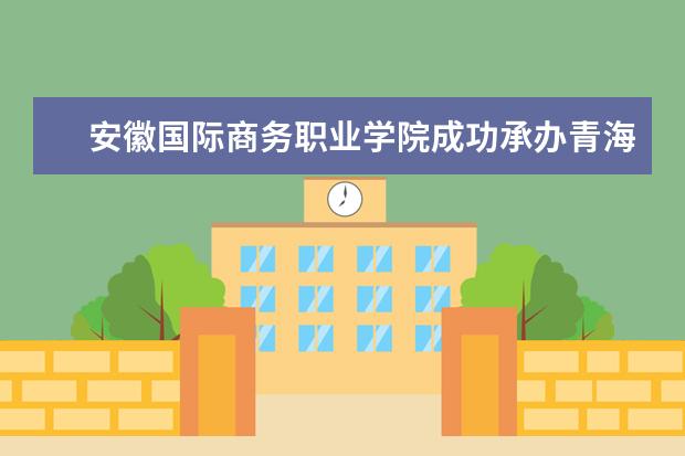 安徽国际商务职业学院成功承办青海省新形势下商务发展培训班