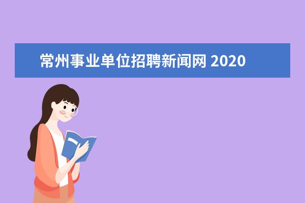 常州事业单位招聘新闻网 2020年江苏常州市属、区属事业单位招聘条件是什么? ...
