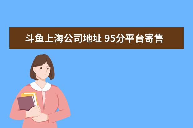 斗鱼上海公司地址 95分平台寄售为什么有的寄到上海园区有的是广州园区...