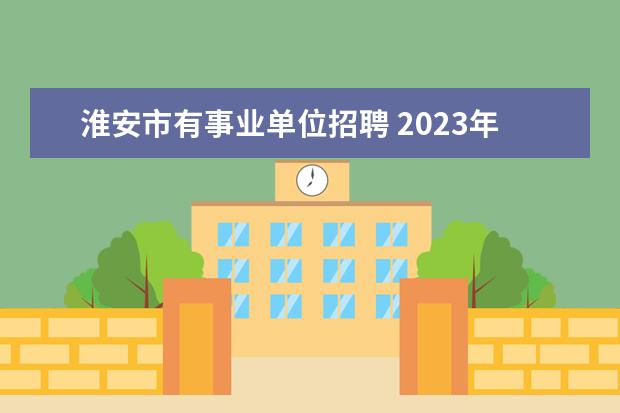 淮安市有事业单位招聘 2023年淮安市市属及部分县区事业单位公开招聘人员公...