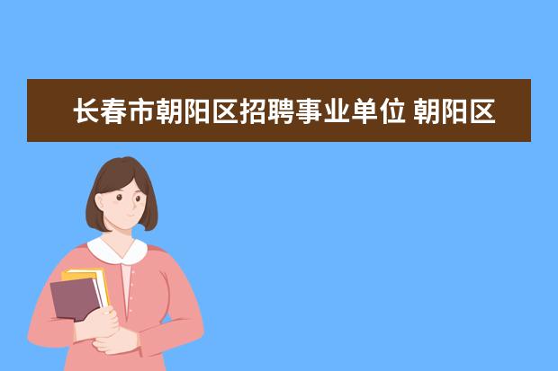长春市朝阳区招聘事业单位 朝阳区事业单位招聘2022