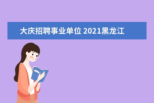 大庆招聘事业单位 2021黑龙江大庆事业单位招聘考试需要考什么内容? - ...